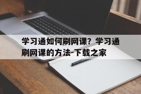 学习通如何刷网课？学习通刷网课的方法-下载之家的简单介绍