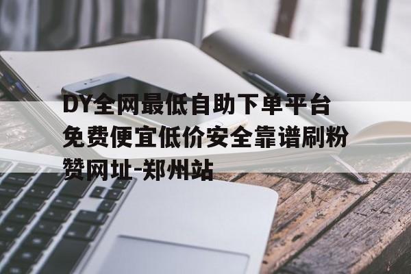 DY全网最低自助下单平台免费便宜低价安全靠谱刷粉赞网址-郑州站 DY全网最低自助下单平台免费便宜低价安全靠谱刷粉赞网址-郑州站