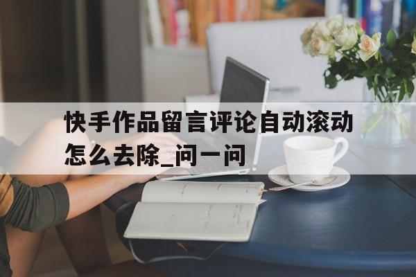 快手作品留言评论自动滚动怎么去除_问一问的简单介绍